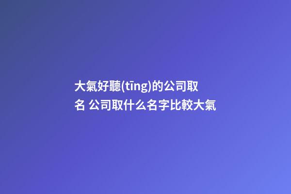 大氣好聽(tīng)的公司取名 公司取什么名字比較大氣